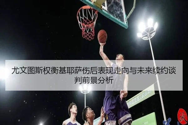 尤文图斯权衡基耶萨伤后表现走向与未来续约谈判前景分析