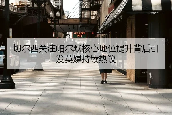 切尔西关注帕尔默核心地位提升背后引发英媒持续热议